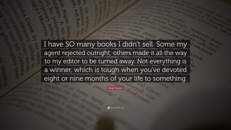 Sarah Dessen Quote: “I have SO many books I didn’t sell. Some my agent rejected outright, others made it all the way to my editor to be turned away. Not everything is a winner, which is tough when you’ve devoted eight or nine months of your life to something.”