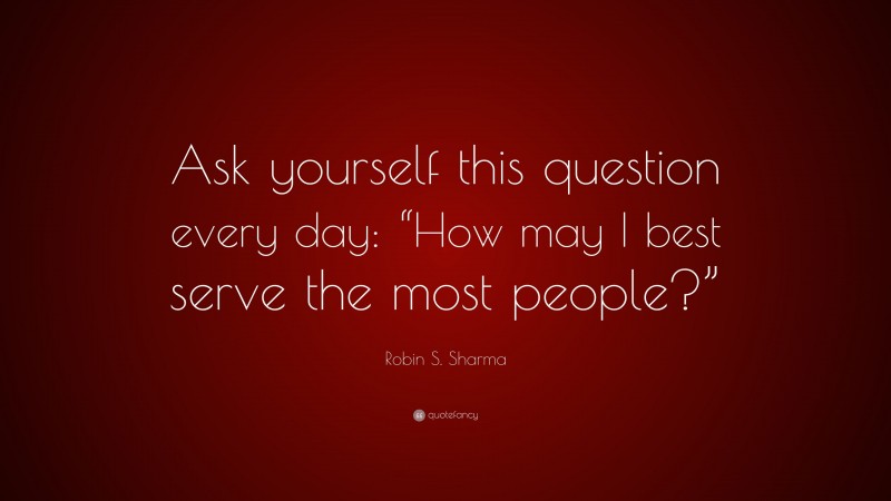 Robin S. Sharma Quote: “Ask yourself this question every day: “How may I best serve the most people?””