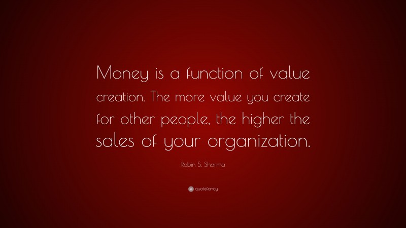 Robin S. Sharma Quote: “Money is a function of value creation. The more value you create for other people, the higher the sales of your organization.”