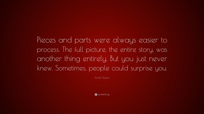 Sarah Dessen Quote: “Pieces and parts were always easier to process. The full picture, the entire story, was another thing entirely. But you just never knew. Sometimes, people could surprise you.”