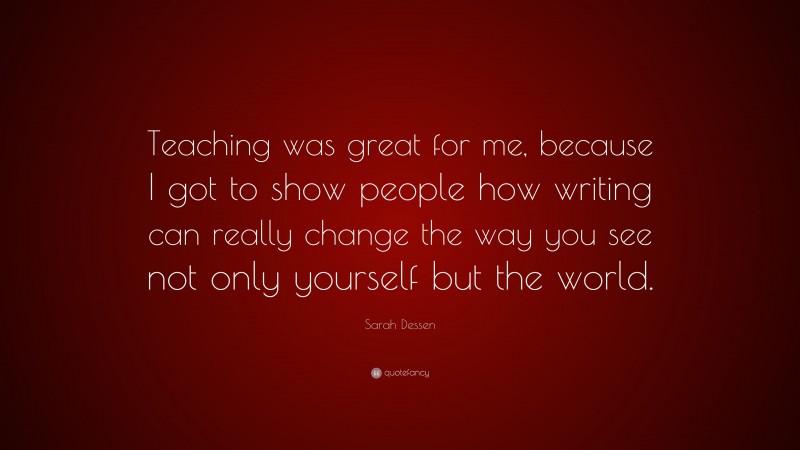 Sarah Dessen Quote: “Teaching was great for me, because I got to show people how writing can really change the way you see not only yourself but the world.”