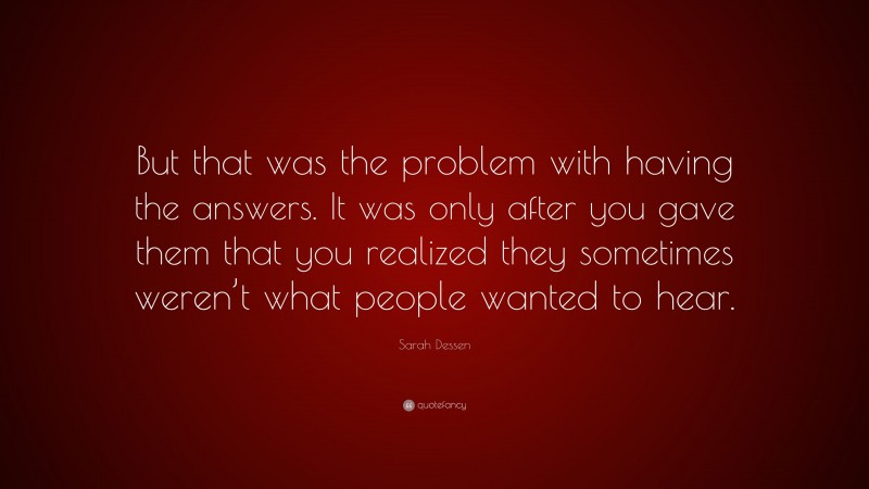 Sarah Dessen Quote: “But that was the problem with having the answers. It was only after you gave them that you realized they sometimes weren’t what people wanted to hear.”