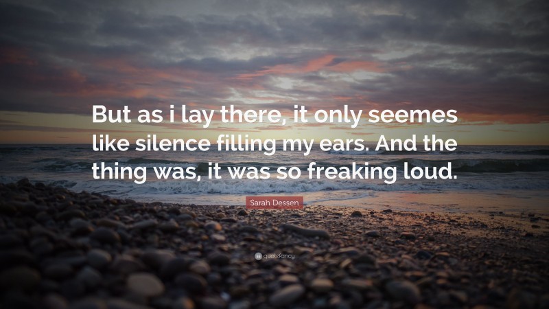 Sarah Dessen Quote: “But as i lay there, it only seemes like silence filling my ears. And the thing was, it was so freaking loud.”