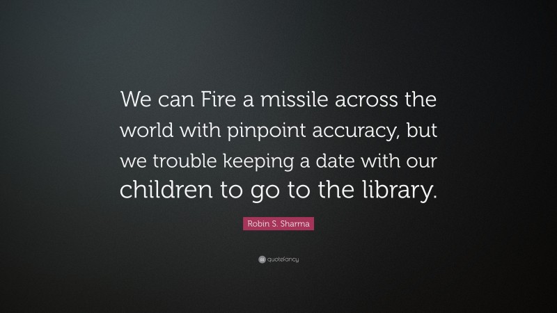 Robin S. Sharma Quote: “We can Fire a missile across the world with pinpoint accuracy, but we trouble keeping a date with our children to go to the library.”