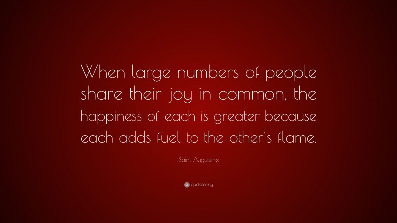 Saint Augustine Quote: “When large numbers of people share their joy in common, the happiness of each is greater because each adds fuel to the other’s flame.”