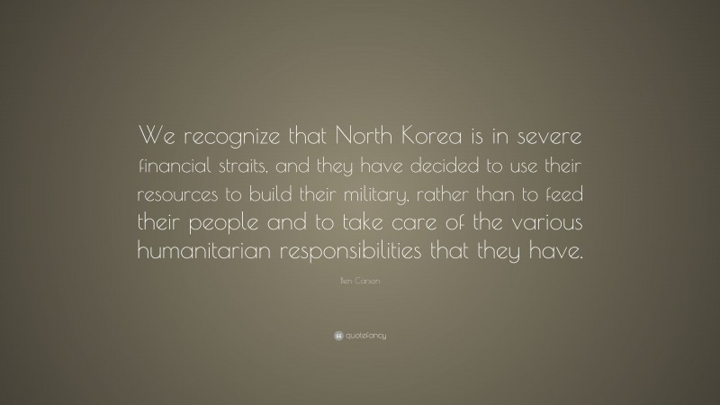 Ben Carson Quote: “We recognize that North Korea is in severe financial straits, and they have decided to use their resources to build their military, rather than to feed their people and to take care of the various humanitarian responsibilities that they have.”