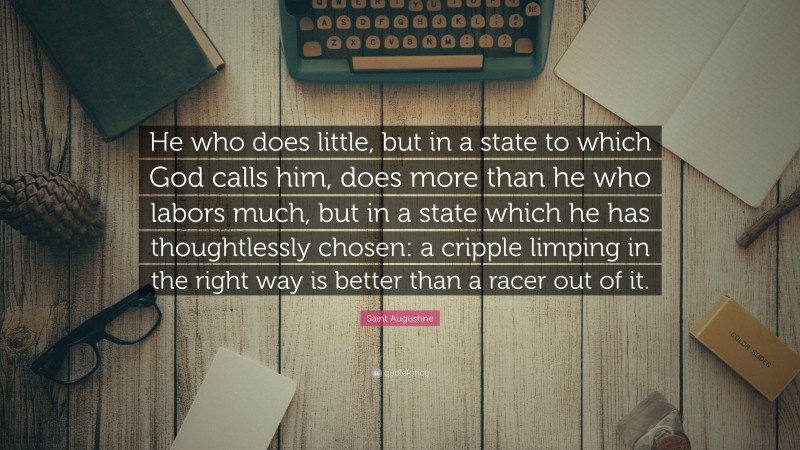 Saint Augustine Quote: “He who does little, but in a state to which God calls him, does more than he who labors much, but in a state which he has thoughtlessly chosen: a cripple limping in the right way is better than a racer out of it.”