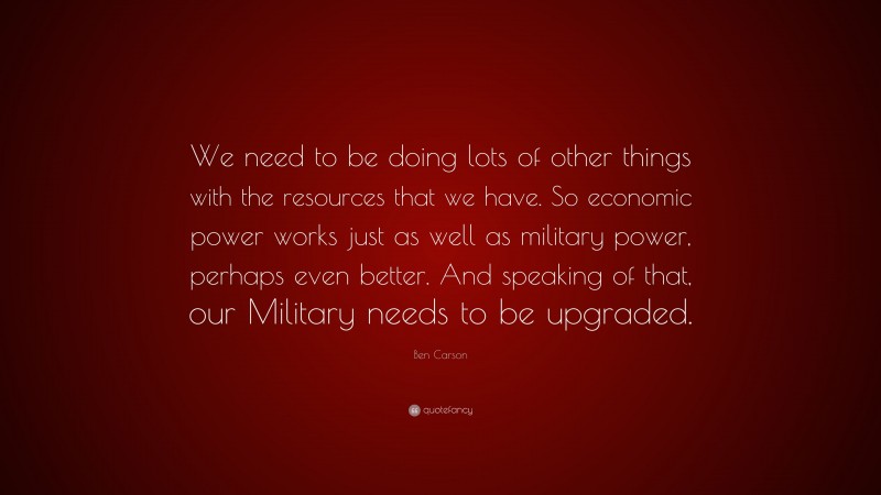 Ben Carson Quote: “We need to be doing lots of other things with the resources that we have. So economic power works just as well as military power, perhaps even better. And speaking of that, our Military needs to be upgraded.”