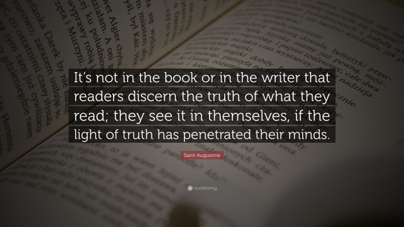 Saint Augustine Quote: “It’s not in the book or in the writer that readers discern the truth of what they read; they see it in themselves, if the light of truth has penetrated their minds.”