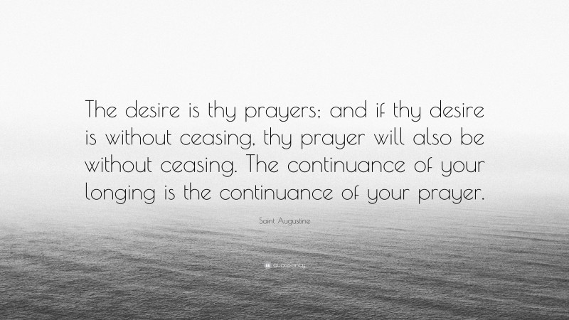Saint Augustine Quote: “The desire is thy prayers; and if thy desire is without ceasing, thy prayer will also be without ceasing. The continuance of your longing is the continuance of your prayer.”