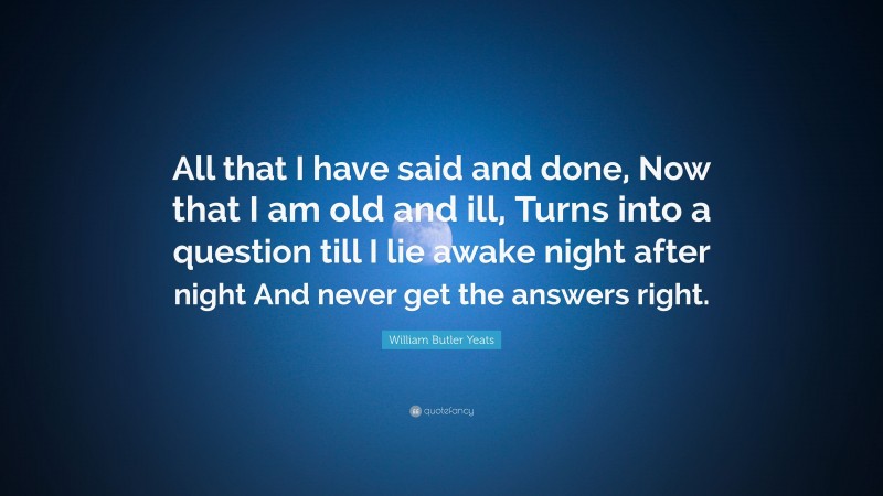 William Butler Yeats Quote: “All that I have said and done, Now that I am old and ill, Turns into a question till I lie awake night after night And never get the answers right.”