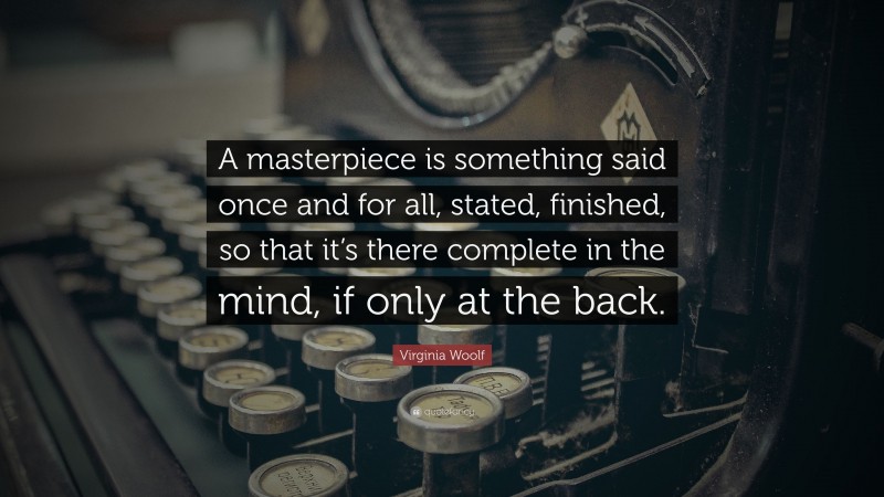 Virginia Woolf Quote: “A masterpiece is something said once and for all, stated, finished, so that it’s there complete in the mind, if only at the back.”