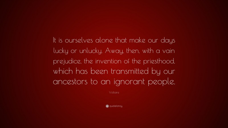 Voltaire Quote: “It is ourselves alone that make our days lucky or unlucky. Away, then, with a vain prejudice, the invention of the priesthood, which has been transmitted by our ancestors to an ignorant people.”