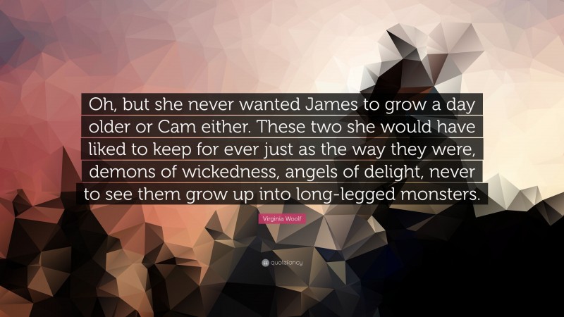 Virginia Woolf Quote: “Oh, but she never wanted James to grow a day older or Cam either. These two she would have liked to keep for ever just as the way they were, demons of wickedness, angels of delight, never to see them grow up into long-legged monsters.”