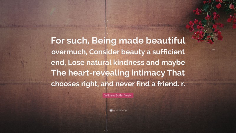 William Butler Yeats Quote: “For such, Being made beautiful overmuch, Consider beauty a sufficient end, Lose natural kindness and maybe The heart-revealing intimacy That chooses right, and never find a friend. r.”