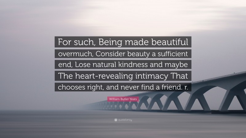 William Butler Yeats Quote: “For such, Being made beautiful overmuch, Consider beauty a sufficient end, Lose natural kindness and maybe The heart-revealing intimacy That chooses right, and never find a friend. r.”
