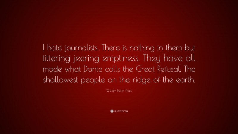 William Butler Yeats Quote: “I hate journalists. There is nothing in them but tittering jeering emptiness. They have all made what Dante calls the Great Refusal. The shallowest people on the ridge of the earth.”