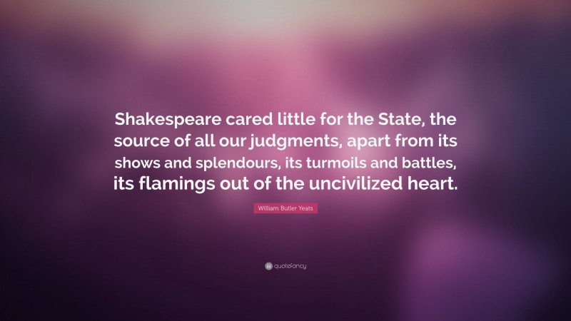 William Butler Yeats Quote: “Shakespeare cared little for the State, the source of all our judgments, apart from its shows and splendours, its turmoils and battles, its flamings out of the uncivilized heart.”