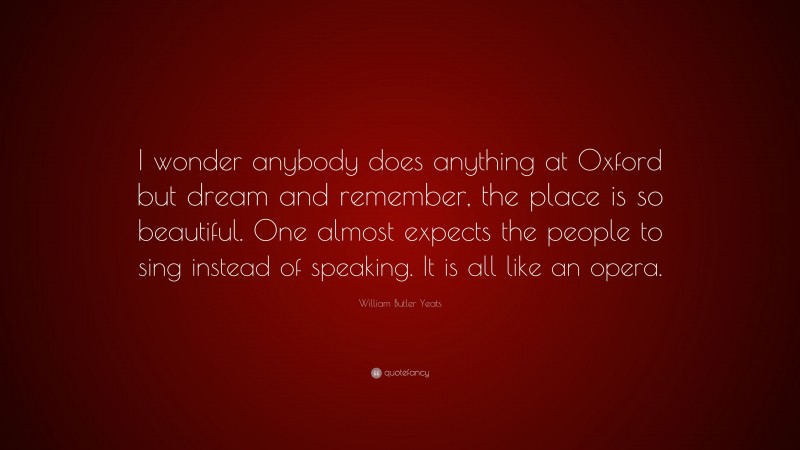 William Butler Yeats Quote: “I wonder anybody does anything at Oxford but dream and remember, the place is so beautiful. One almost expects the people to sing instead of speaking. It is all like an opera.”