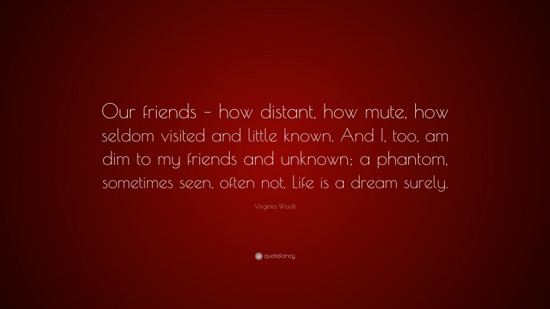 Virginia Woolf Quote: “Our friends – how distant, how mute, how seldom visited and little known. And I, too, am dim to my friends and unknown; a phantom, sometimes seen, often not. Life is a dream surely.”