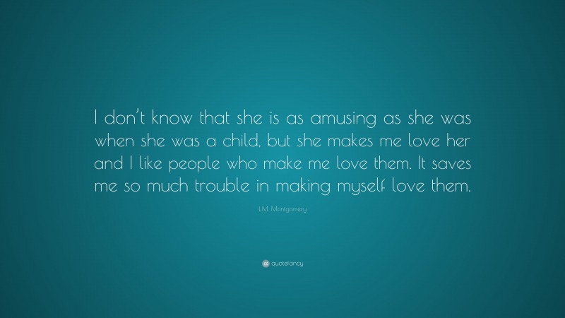 L.M. Montgomery Quote: “I don’t know that she is as amusing as she was when she was a child, but she makes me love her and I like people who make me love them. It saves me so much trouble in making myself love them.”