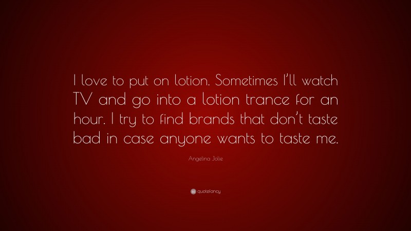 Angelina Jolie Quote: “I love to put on lotion. Sometimes I’ll watch TV and go into a lotion trance for an hour. I try to find brands that don’t taste bad in case anyone wants to taste me.”