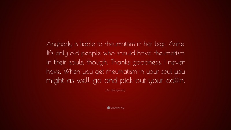 L.M. Montgomery Quote: “Anybody is liable to rheumatism in her legs, Anne. It’s only old people who should have rheumatism in their souls, though. Thanks goodness, I never have. When you get rheumatism in your soul you might as well go and pick out your coffin.”