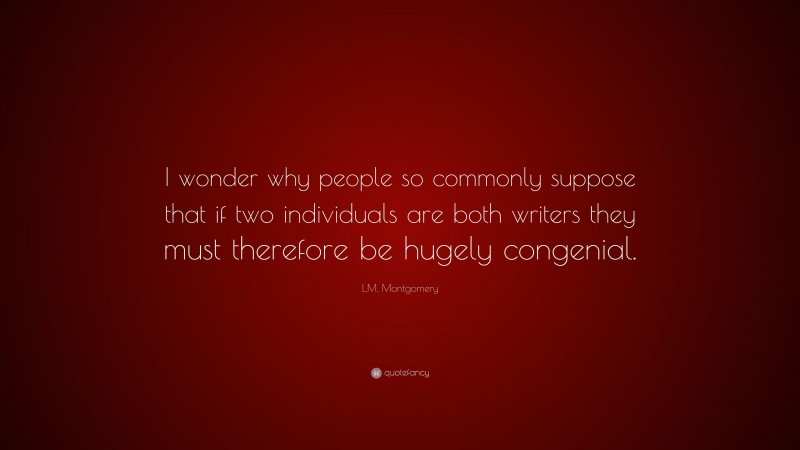 L.M. Montgomery Quote: “I wonder why people so commonly suppose that if two individuals are both writers they must therefore be hugely congenial.”