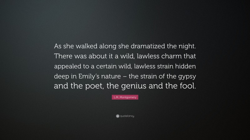 L.M. Montgomery Quote: “As she walked along she dramatized the night. There was about it a wild, lawless charm that appealed to a certain wild, lawless strain hidden deep in Emily’s nature – the strain of the gypsy and the poet, the genius and the fool.”