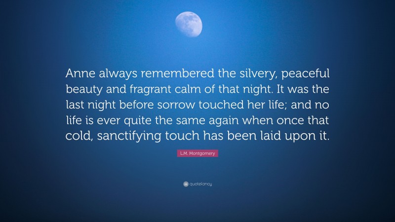 L.M. Montgomery Quote: “Anne always remembered the silvery, peaceful beauty and fragrant calm of that night. It was the last night before sorrow touched her life; and no life is ever quite the same again when once that cold, sanctifying touch has been laid upon it.”