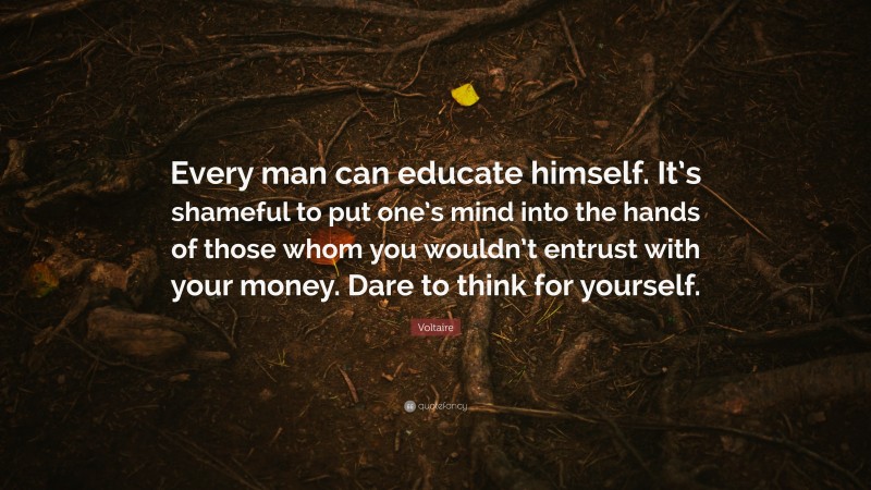 Voltaire Quote: “Every man can educate himself. It’s shameful to put one’s mind into the hands of those whom you wouldn’t entrust with your money. Dare to think for yourself.”