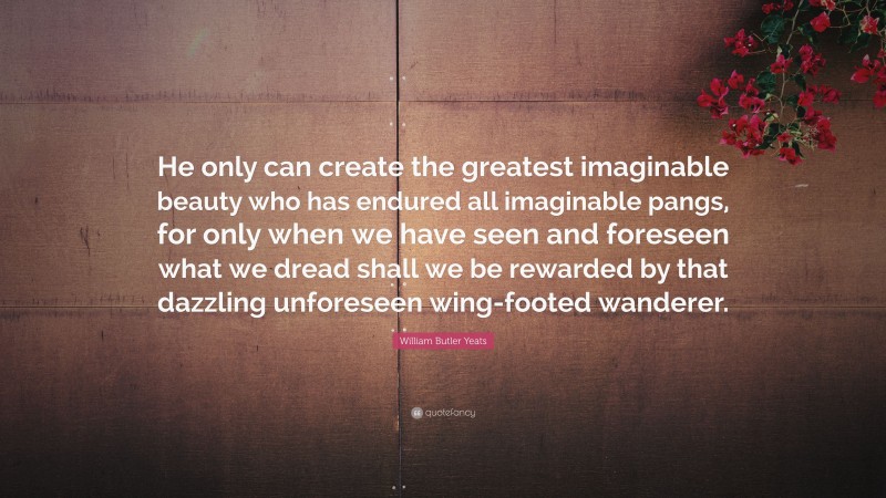 William Butler Yeats Quote: “He only can create the greatest imaginable beauty who has endured all imaginable pangs, for only when we have seen and foreseen what we dread shall we be rewarded by that dazzling unforeseen wing-footed wanderer.”