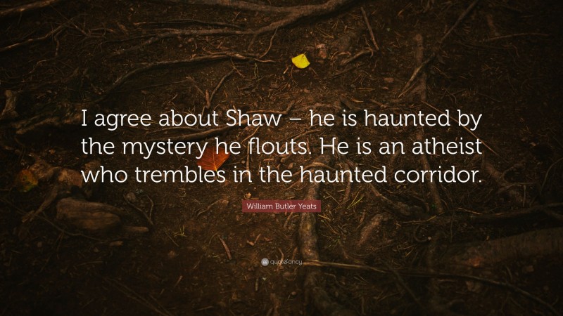 William Butler Yeats Quote: “I agree about Shaw – he is haunted by the mystery he flouts. He is an atheist who trembles in the haunted corridor.”