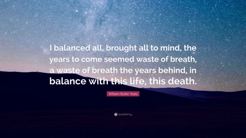 William Butler Yeats Quote: “I balanced all, brought all to mind, the years to come seemed waste of breath, a waste of breath the years behind, in balance with this life, this death.”