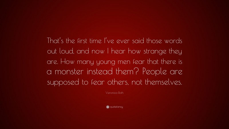 Veronica Roth Quote: “That’s the first time I’ve ever said those words out loud, and now I hear how strange they are. How many young men fear that there is a monster instead them? People are supposed to fear others, not themselves.”