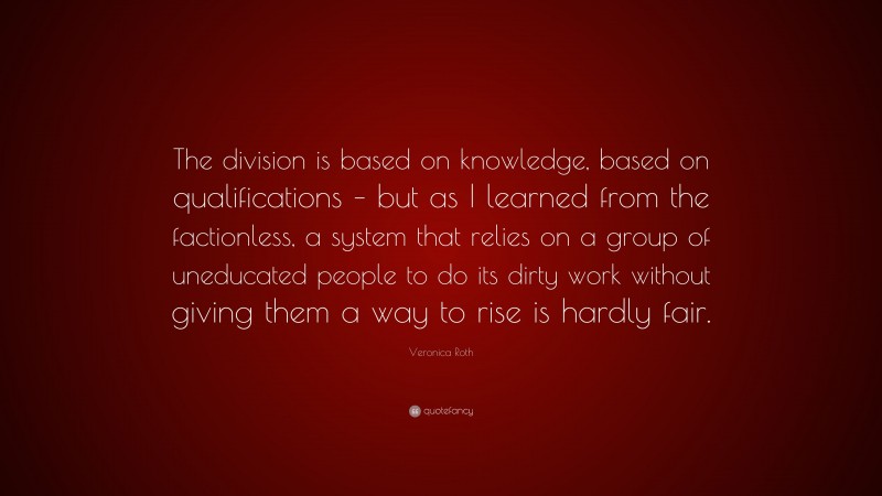 Veronica Roth Quote: “The division is based on knowledge, based on qualifications – but as I learned from the factionless, a system that relies on a group of uneducated people to do its dirty work without giving them a way to rise is hardly fair.”