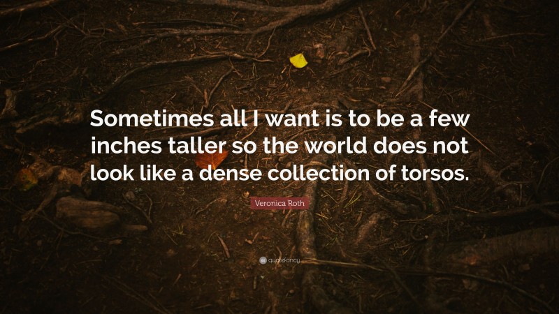 Veronica Roth Quote: “Sometimes all I want is to be a few inches taller so the world does not look like a dense collection of torsos.”