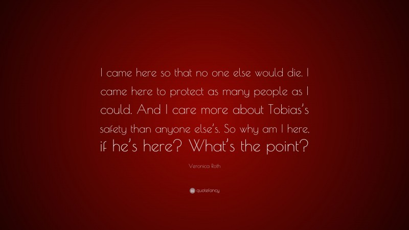 Veronica Roth Quote: “I came here so that no one else would die. I came here to protect as many people as I could. And I care more about Tobias’s safety than anyone else’s. So why am I here, if he’s here? What’s the point?”