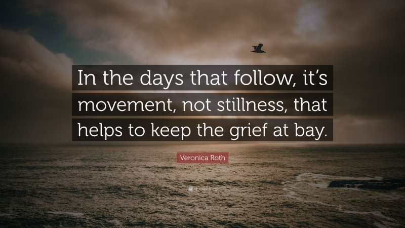 Veronica Roth Quote: “In the days that follow, it’s movement, not stillness, that helps to keep the grief at bay.”