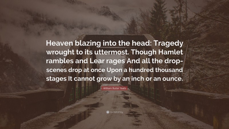 William Butler Yeats Quote: “Heaven blazing into the head: Tragedy wrought to its uttermost. Though Hamlet rambles and Lear rages And all the drop-scenes drop at once Upon a hundred thousand stages It cannot grow by an inch or an ounce.”