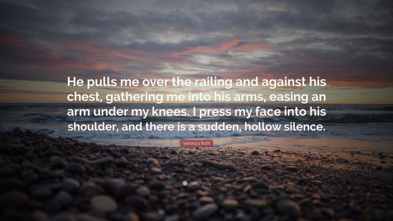 Veronica Roth Quote: “He pulls me over the railing and against his chest, gathering me into his arms, easing an arm under my knees. I press my face into his shoulder, and there is a sudden, hollow silence.”