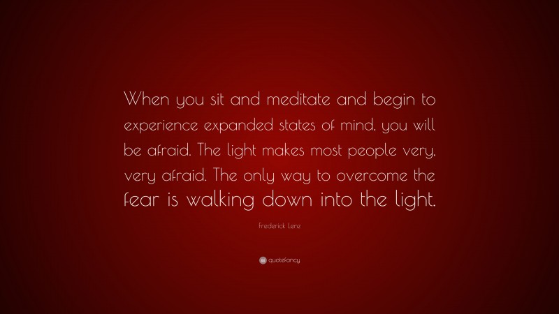 Frederick Lenz Quote: “When you sit and meditate and begin to experience expanded states of mind, you will be afraid. The light makes most people very, very afraid. The only way to overcome the fear is walking down into the light.”