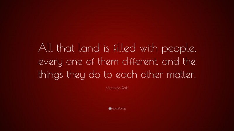 Veronica Roth Quote: “All that land is filled with people, every one of them different, and the things they do to each other matter.”
