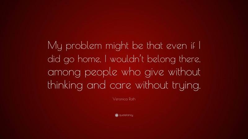 Veronica Roth Quote: “My problem might be that even if I did go home, I wouldn’t belong there, among people who give without thinking and care without trying.”