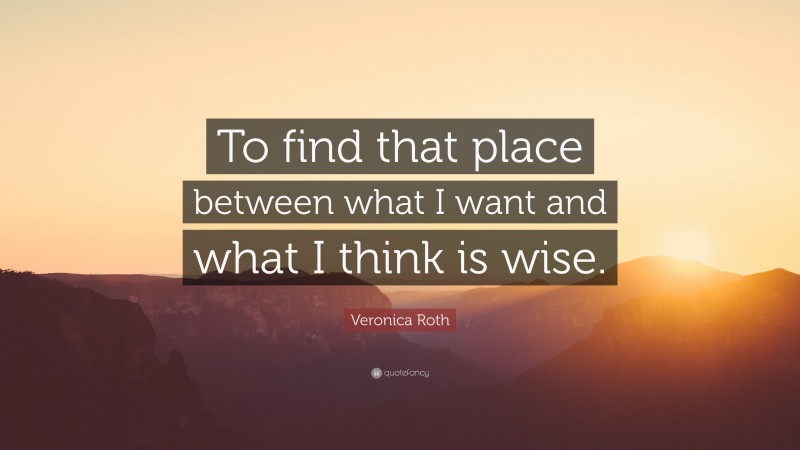 Veronica Roth Quote: “To find that place between what I want and what I think is wise.”