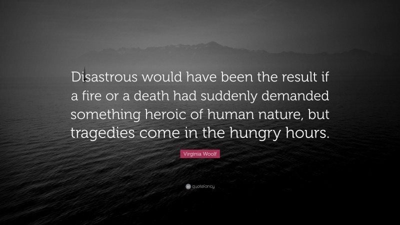 Virginia Woolf Quote: “Disastrous would have been the result if a fire or a death had suddenly demanded something heroic of human nature, but tragedies come in the hungry hours.”