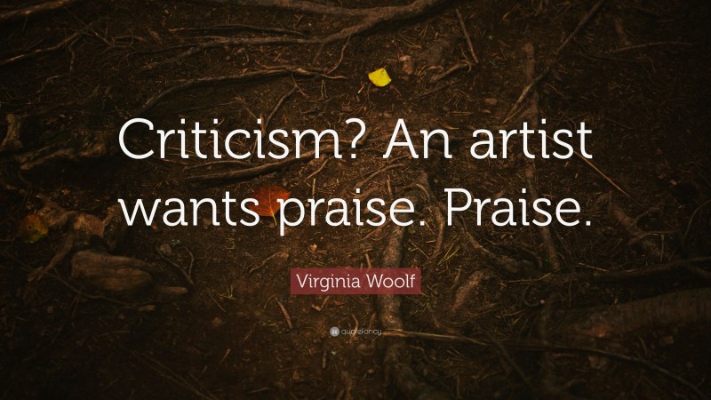 Virginia Woolf Quote: “Criticism? An artist wants praise. Praise.”