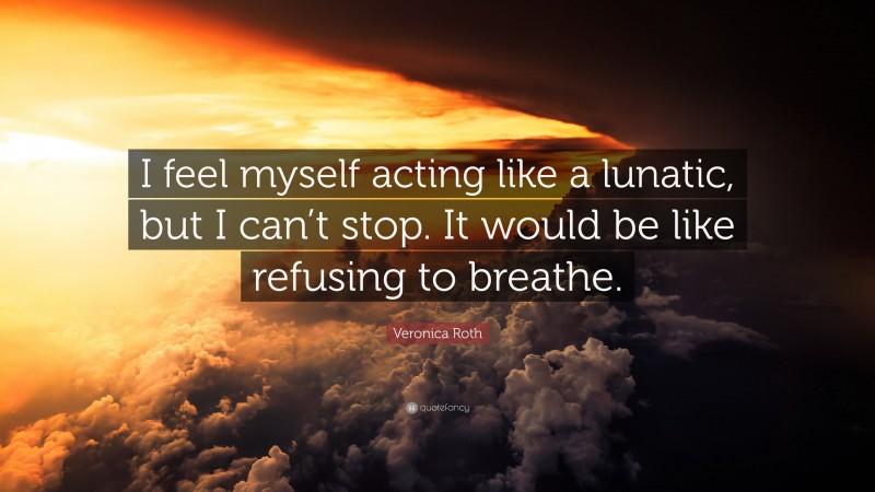 Veronica Roth Quote: “I feel myself acting like a lunatic, but I can’t stop. It would be like refusing to breathe.”