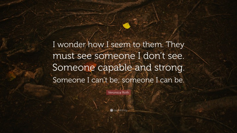 Veronica Roth Quote: “I wonder how I seem to them. They must see someone I don’t see. Someone capable and strong. Someone I can’t be; someone I can be.”