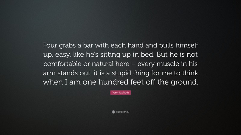Veronica Roth Quote: “Four grabs a bar with each hand and pulls himself up, easy, like he’s sitting up in bed. But he is not comfortable or natural here – every muscle in his arm stands out. it is a stupid thing for me to think when I am one hundred feet off the ground.”